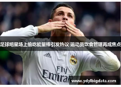 足球明星场上偷吃能量棒引发热议 运动员饮食管理再成焦点