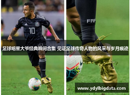 足球明星大爷经典瞬间合集 见证足球传奇人物的风采与岁月痕迹