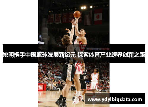 姚明携手中国篮球发展新纪元 探索体育产业跨界创新之路