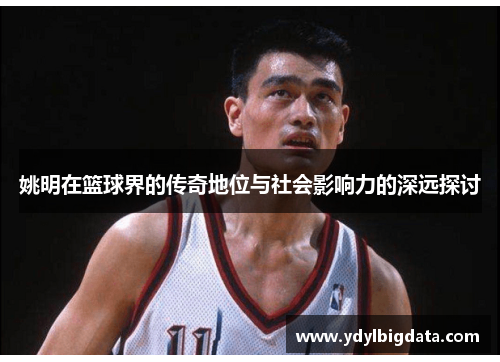 姚明在篮球界的传奇地位与社会影响力的深远探讨