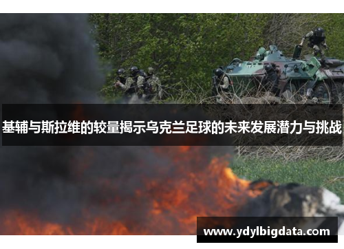 基辅与斯拉维的较量揭示乌克兰足球的未来发展潜力与挑战