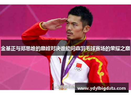 金基正与郑思维的巅峰对决谁能问鼎羽毛球赛场的荣耀之巅